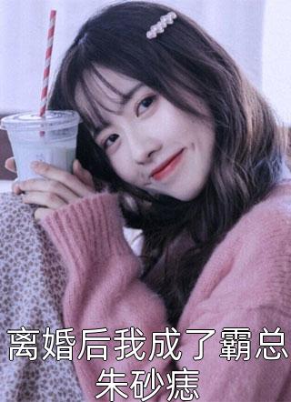 最新小说离婚后我成了霸总朱砂痣免费阅读