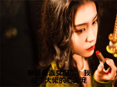 后续+免费穿成恶毒女配后，我成了大佬的心尖宠（顾君御傅清棠）全文小说在线阅读-穿成恶毒女配后，我成了大佬的心尖宠全章节最新阅读