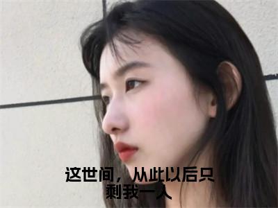 这世间，从此以后只剩我一人全文（段渠沈知星）抖音热推小说全集无删减_段渠沈知星免费最新章节列表_