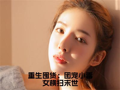 重生囤货：团宠小毒女横扫末世（云筱筱）最火小说全文-（云筱筱）重生囤货：团宠小毒女横扫末世小说完整版免费阅读