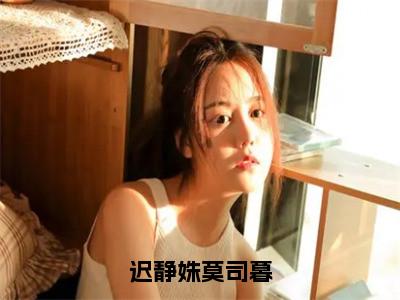 迟静姝莫司暮全文免费无弹窗大结局_迟静姝莫司暮免费迟静姝莫司暮最新章节列表_