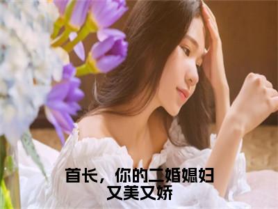 鹿向星厉战军（首长，你的二婚媳妇又美又娇）全文免费阅读无弹窗大结局_首长，你的二婚媳妇又美又娇最新章节列表_