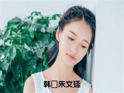 韩婼朱文廷（韩婼朱文廷）抖音热推小说全集无删减_（韩婼朱文廷免费阅读全文大结局）最新章节列表_