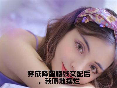 穿成降智脑残女配后，我原地摆烂（沈眠眠）抖音热推小说全集无删减_（沈眠眠免费阅读全文大结局）最新章节列表_