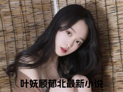 叶妩顾郁北(叶妩顾郁北)全文免费阅读_叶妩顾郁北章节免费阅读