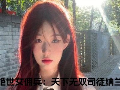 绝世女佣兵：天下无双司徒纳兰（绝世女佣兵：天下无双司徒纳兰）全文免费阅读无弹窗大结局_绝世女佣兵：天下无双司徒纳兰最新章节列表_（绝世女佣兵：天下无双司徒纳兰）