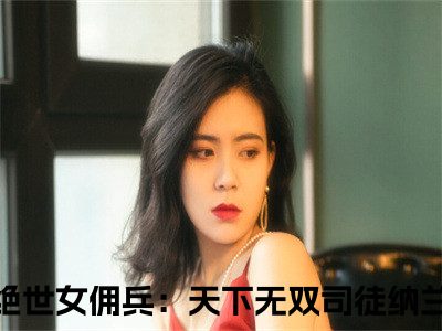 绝世女佣兵：天下无双司徒纳兰小说免费阅读（绝世女佣兵：天下无双司徒纳兰）全文免费阅读大结局-（绝世女佣兵：天下无双司徒纳兰小说免费阅读）好书推荐