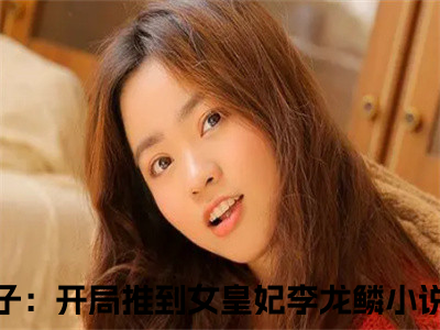 九皇子：开局推到女皇妃李龙鳞小说（九皇子：开局推到女皇妃李龙鳞）全文免费阅读无弹窗大结局_（九皇子：开局推到女皇妃李龙鳞）九皇子：开局推到女皇妃李龙鳞最新章节列表（九皇子：开局推到女皇妃李龙鳞）