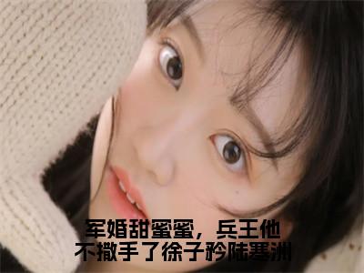 徐子矜陆寒洲（军婚甜蜜蜜，兵王他不撒手了徐子矜陆寒洲）今日爆款小说-（徐子矜陆寒洲）军婚甜蜜蜜，兵王他不撒手了徐子矜陆寒洲完结大结局免费阅读