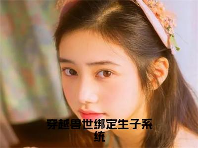 穿越兽世绑定生子系统（白莹莹）精选好书-白莹莹无删减小说在线阅读（穿越兽世绑定生子系统全文免费阅读）