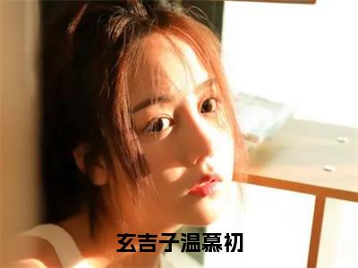 温慕初玄吉子（玄吉子温慕初）全文免费温慕初玄吉子读无弹窗大结局_玄吉子温慕初免费温慕初玄吉子读全文最新章节列表_