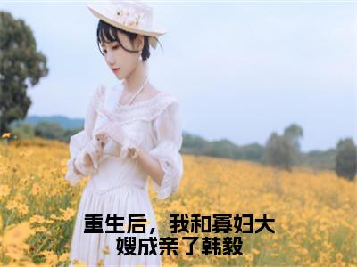 韩毅韩松（重生后，我和寡妇大嫂成亲了韩毅）最新免费小说（韩毅韩松）全文大结局-重生后，我和寡妇大嫂成亲了韩毅今日已更新最新章节