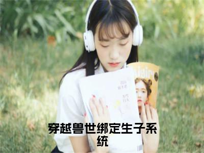 穿越兽世绑定生子系统（白莹莹）免费全文阅读小说_穿越兽世绑定生子系统最新章节列表（白莹莹）