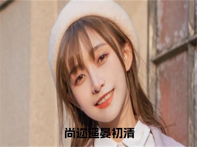 （晏初清尚迩遥）全文免费阅读无弹窗大结局-尚迩遥晏初清小说最新章节列表