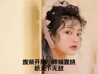 废柴开局小师妹靠烧纸天下无敌（卿以南）小说免费阅读完结版-废柴开局小师妹靠烧纸天下无敌小说全文免费阅读（卿以南后续+全集）