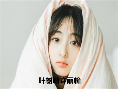 叶树鸣许丽榆小说（许丽榆叶树鸣）全文免费阅读无弹窗大结局_（许丽榆叶树鸣）最新章节列表（许丽榆叶树鸣）