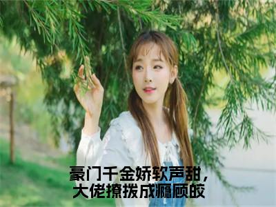 豪门千金娇软声甜，大佬撩拨成瘾顾皎小说（顾皎盛林斐）全文免费阅读无弹窗大结局_顾皎盛林斐小说最新章节列表_